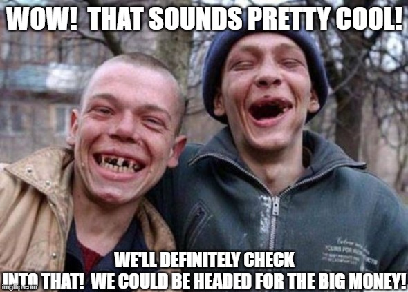 Ugly Twins Meme | WOW!  THAT SOUNDS PRETTY COOL! WE'LL DEFINITELY CHECK INTO THAT!  WE COULD BE HEADED FOR THE BIG MONEY! | image tagged in memes,ugly twins | made w/ Imgflip meme maker