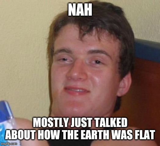 10 Guy Meme | NAH MOSTLY JUST TALKED ABOUT HOW THE EARTH WAS FLAT | image tagged in memes,10 guy | made w/ Imgflip meme maker