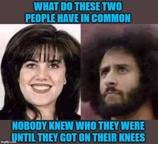And both made money!!! | WHAT DO THESE TWO PEOPLE HAVE IN COMMON; NOBODY KNEW WHO THEY WERE UNTIL THEY GOT ON THEIR KNEES | image tagged in a lot in common,memes,monica lewinsky,funny,colin kaepernick,on your knees | made w/ Imgflip meme maker