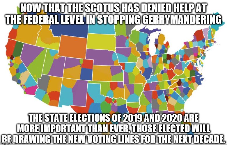 NOW THAT THE SCOTUS HAS DENIED HELP AT THE FEDERAL LEVEL IN STOPPING GERRYMANDERING; THE STATE ELECTIONS OF 2019 AND 2020 ARE MORE IMPORTANT THAN EVER, THOSE ELECTED WILL BE DRAWING THE NEW VOTING LINES FOR THE NEXT DECADE. | made w/ Imgflip meme maker