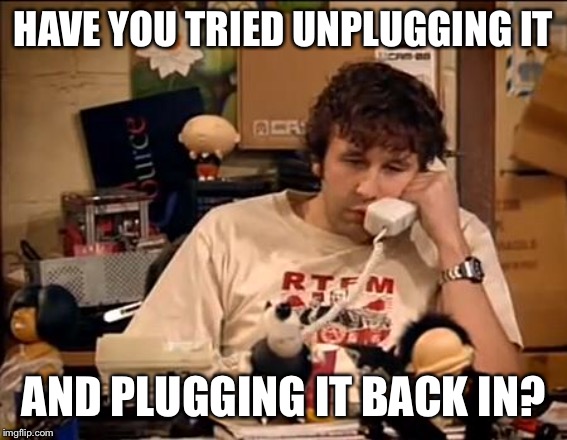 IT Crowd | HAVE YOU TRIED UNPLUGGING IT AND PLUGGING IT BACK IN? | image tagged in it crowd | made w/ Imgflip meme maker