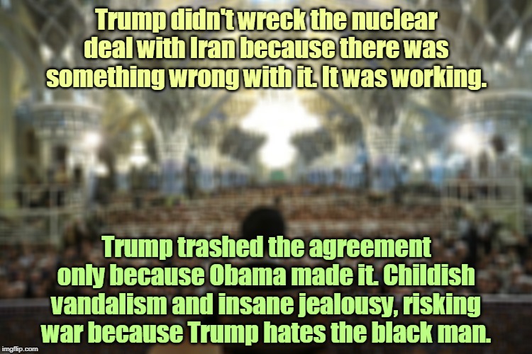 Iran | Trump didn't wreck the nuclear deal with Iran because there was something wrong with it. It was working. Trump trashed the agreement only because Obama made it. Childish vandalism and insane jealousy, risking war because Trump hates the black man. | image tagged in iran,trump,nuclear war,obama,vandalism,jealousy | made w/ Imgflip meme maker