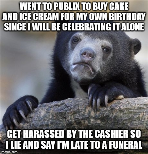 Confession Bear Meme | WENT TO PUBLIX TO BUY CAKE AND ICE CREAM FOR MY OWN BIRTHDAY SINCE I WILL BE CELEBRATING IT ALONE; GET HARASSED BY THE CASHIER SO I LIE AND SAY I'M LATE TO A FUNERAL | image tagged in memes,confession bear | made w/ Imgflip meme maker