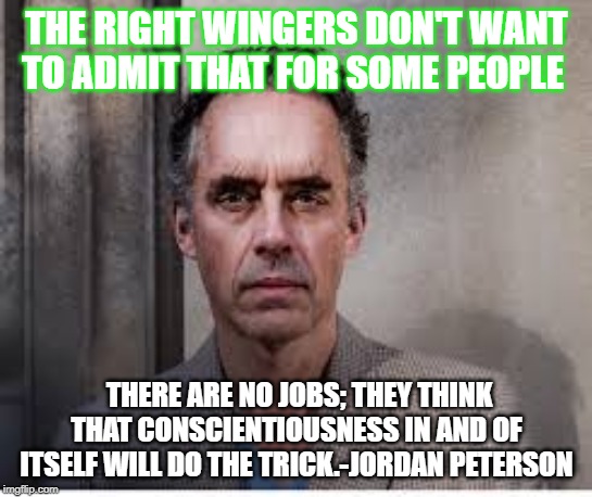 jordan peterson | THE RIGHT WINGERS DON'T WANT TO ADMIT THAT FOR SOME PEOPLE; THERE ARE NO JOBS; THEY THINK THAT CONSCIENTIOUSNESS IN AND OF ITSELF WILL DO THE TRICK.-JORDAN PETERSON | image tagged in jordan peterson | made w/ Imgflip meme maker
