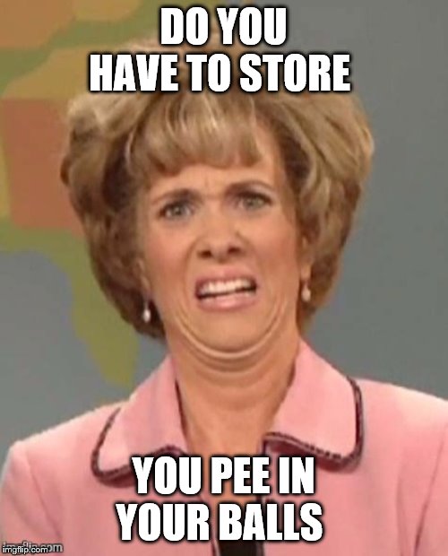 yuck | DO YOU HAVE TO STORE YOU PEE IN YOUR BALLS | image tagged in yuck | made w/ Imgflip meme maker