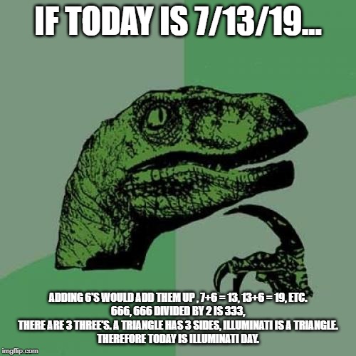 Philosoraptor | IF TODAY IS 7/13/19... ADDING 6'S WOULD ADD THEM UP , 7+6 = 13, 13+6 = 19, ETC.
666, 666 DIVIDED BY 2 IS 333, THERE ARE 3 THREE'S. A TRIANGLE HAS 3 SIDES, ILLUMINATI IS A TRIANGLE.
THEREFORE TODAY IS ILLUMINATI DAY. | image tagged in memes,philosoraptor | made w/ Imgflip meme maker