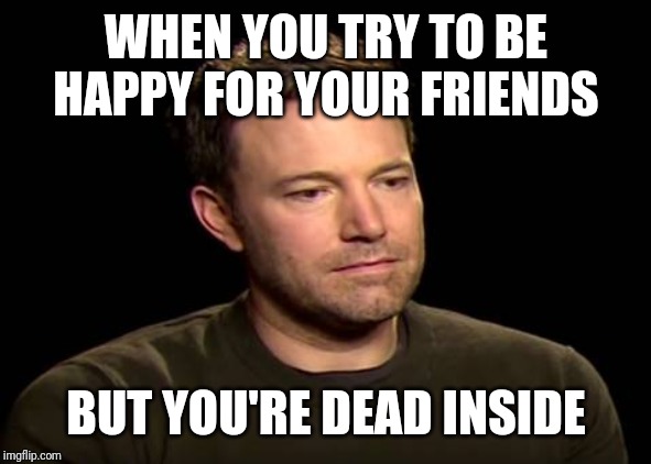 Sad ben affleck | WHEN YOU TRY TO BE HAPPY FOR YOUR FRIENDS; BUT YOU'RE DEAD INSIDE | image tagged in sad ben affleck | made w/ Imgflip meme maker