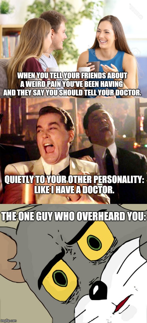 I don't think anyone sees a doctor the recommended amount. | WHEN YOU TELL YOUR FRIENDS ABOUT A WEIRD PAIN YOU'VE BEEN HAVING  AND THEY SAY YOU SHOULD TELL YOUR DOCTOR. QUIETLY TO YOUR OTHER PERSONALITY:
LIKE I HAVE A DOCTOR. THE ONE GUY WHO OVERHEARD YOU: | image tagged in good fellas hilarious,unsettled tom,funny memes,doctor,multiple personality,lol | made w/ Imgflip meme maker