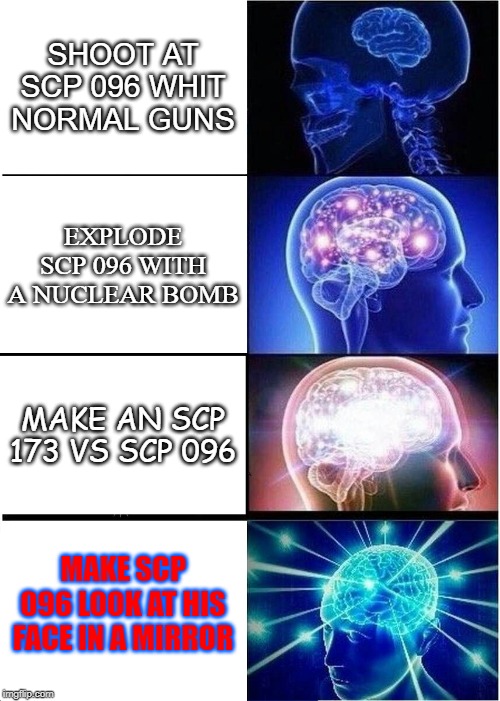 Expanding Brain Meme | SHOOT AT SCP 096 WHIT NORMAL GUNS; EXPLODE SCP 096 WITH A NUCLEAR BOMB; MAKE AN SCP 173 VS SCP 096; MAKE SCP 096 LOOK AT HIS FACE IN A MIRROR | image tagged in memes,expanding brain | made w/ Imgflip meme maker