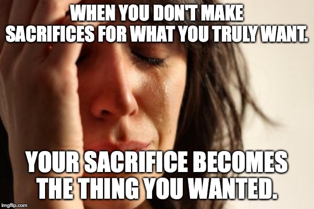 First World Problems Meme | WHEN YOU DON'T MAKE SACRIFICES FOR WHAT YOU TRULY WANT. YOUR SACRIFICE BECOMES THE THING YOU WANTED. | image tagged in memes,first world problems | made w/ Imgflip meme maker