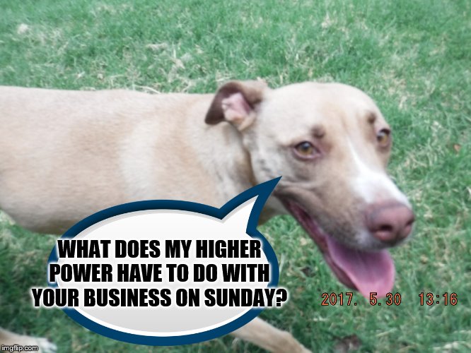My Higher power | WHAT DOES MY HIGHER POWER HAVE TO DO WITH YOUR BUSINESS ON SUNDAY? | image tagged in church,money,god | made w/ Imgflip meme maker