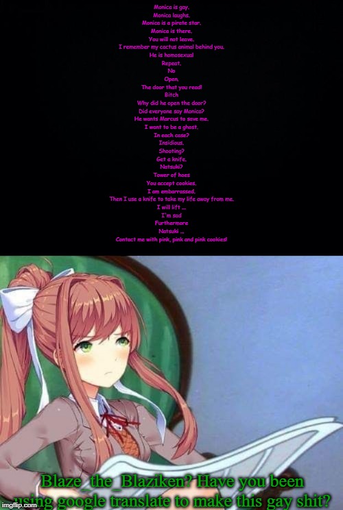 I'm guilty as charged... | Monica is gay.
Monica laughs.
Monica is a pirate star.
Monica is there.
You will not leave.
I remember my cactus animal behind you.
He is homosexual
Repeat.
No
Open.
The door that you read!
Bitch
Why did he open the door?
Did everyone say Monica?
He wants Marcus to save me.
I want to be a ghost.
In each case?
Insidious.
Shooting?
Get a knife.
Natsuki?
Tower of hoes
You accept cookies.
I am embarrassed.
Then I use a knife to take my life away from me.
I will lift ...
I'm sad
Furthermore
Natsuki ...
Contact me with pink, pink and pink cookies! Blaze_the_Blaziken? Have you been using google translate to make this gay shit? | image tagged in black background,newspaper monika,blaze the blaziken,google translate | made w/ Imgflip meme maker