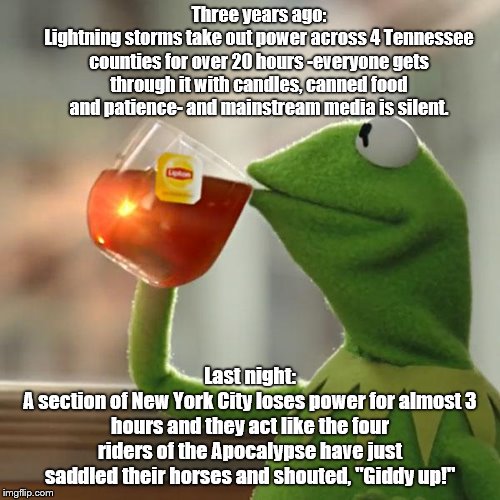 MSM: temporary Manhattan power outage treated like the End Times | Three years ago:
Lightning storms take out power across 4 Tennessee counties for over 20 hours -everyone gets through it with candles, canned food and patience- and mainstream media is silent. Last night:
A section of New York City loses power for almost 3 hours and they act like the four riders of the Apocalypse have just saddled their horses and shouted, "Giddy up!" | image tagged in but thats none of my business,new york city,power outage,biased media,hysterical urbanites,big deal | made w/ Imgflip meme maker