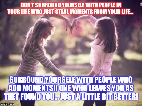 Friendship | DON'T SURROUND YOURSELF WITH PEOPLE IN YOUR LIFE WHO JUST STEAL MOMENTS FROM YOUR LIFE... SURROUND YOURSELF WITH PEOPLE WHO ADD MOMENTS!! ONE WHO LEAVES YOU AS THEY FOUND YOU... JUST A LITTLE BIT BETTER! | image tagged in friendship | made w/ Imgflip meme maker