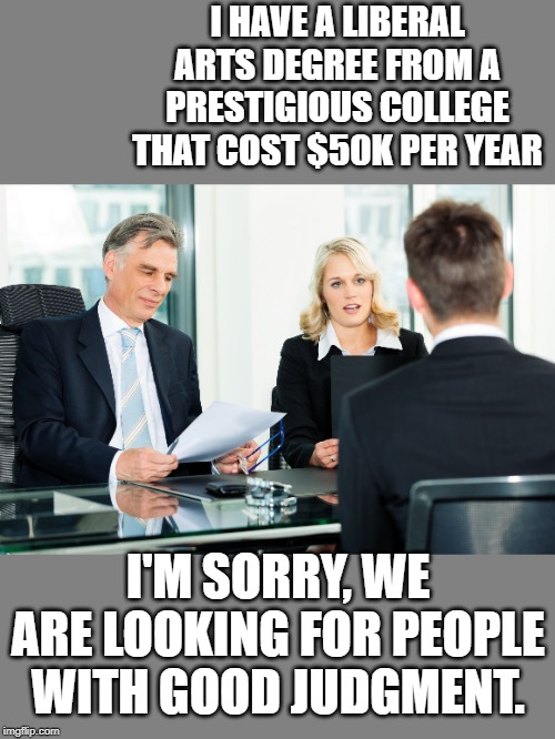 Why kids can't find good jobs. | I HAVE A LIBERAL ARTS DEGREE FROM A PRESTIGIOUS COLLEGE THAT COST $50K PER YEAR; I'M SORRY, WE ARE LOOKING FOR PEOPLE WITH GOOD JUDGMENT. | image tagged in job interview | made w/ Imgflip meme maker