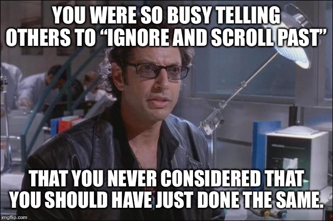 Dr. Ian Malcom (Jeff Goldblum) | YOU WERE SO BUSY TELLING OTHERS TO “IGNORE AND SCROLL PAST”; THAT YOU NEVER CONSIDERED THAT YOU SHOULD HAVE JUST DONE THE SAME. | image tagged in dr ian malcom jeff goldblum,keep scrolling | made w/ Imgflip meme maker