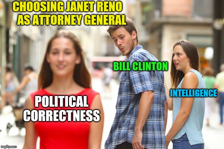Histirical Hindsight is a Lesson in Live and Learn | CHOOSING JANET RENO     AS ATTORNEY GENERAL; BILL CLINTON; INTELLIGENCE; POLITICAL CORRECTNESS | image tagged in memes,distracted boyfriend,janet reno,bill clinton,1st woman attorney general,hiring for quotas | made w/ Imgflip meme maker
