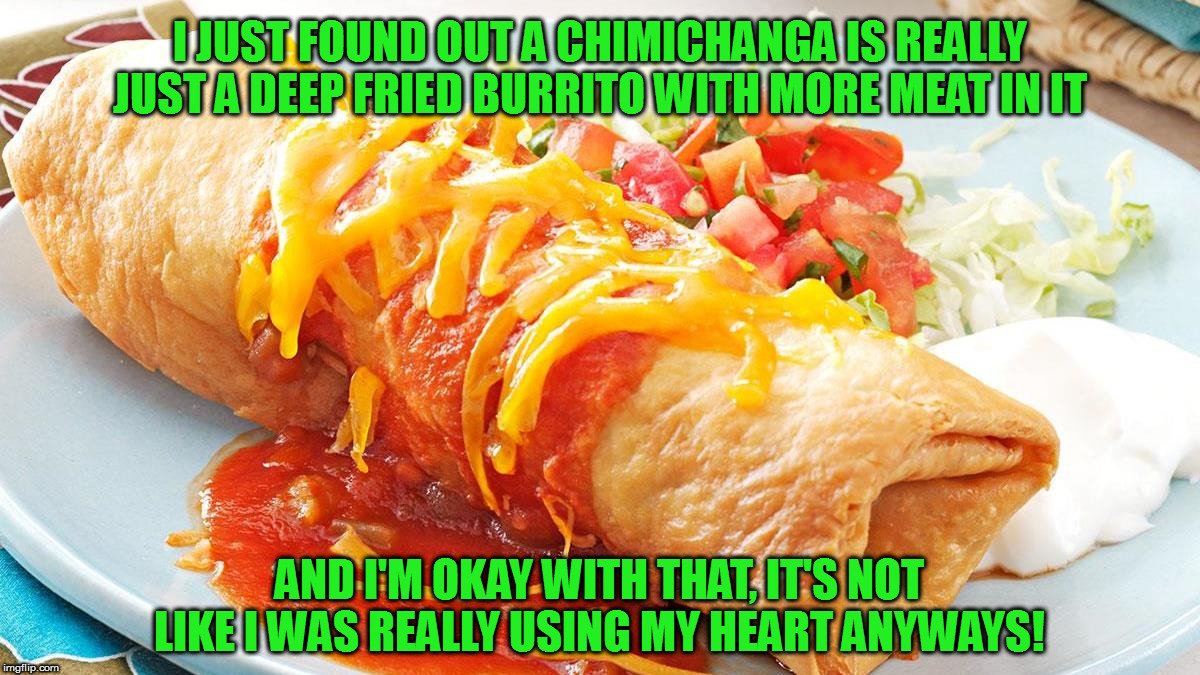 Arteries be dammed! | I JUST FOUND OUT A CHIMICHANGA IS REALLY JUST A DEEP FRIED BURRITO WITH MORE MEAT IN IT; AND I'M OKAY WITH THAT, IT'S NOT LIKE I WAS REALLY USING MY HEART ANYWAYS! | image tagged in memes,fun,chimichangas,deadpool would be proud | made w/ Imgflip meme maker