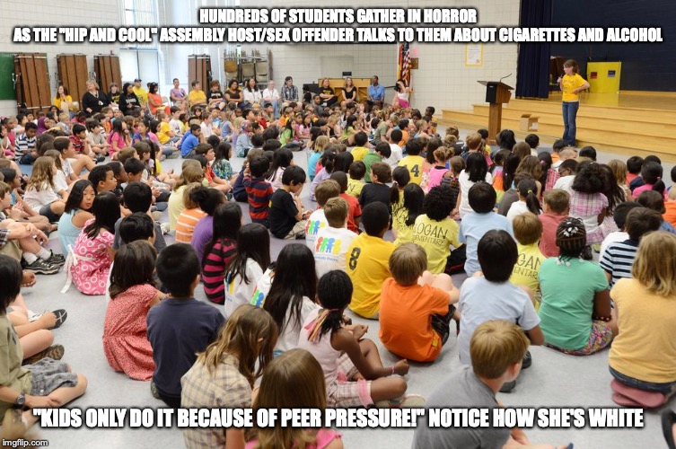 School Assembly | HUNDREDS OF STUDENTS GATHER IN HORROR AS THE "HIP AND COOL" ASSEMBLY HOST/SEX OFFENDER TALKS TO THEM ABOUT CIGARETTES AND ALCOHOL; "KIDS ONLY DO IT BECAUSE OF PEER PRESSURE!" NOTICE HOW SHE'S WHITE | image tagged in school,memes,assembly | made w/ Imgflip meme maker