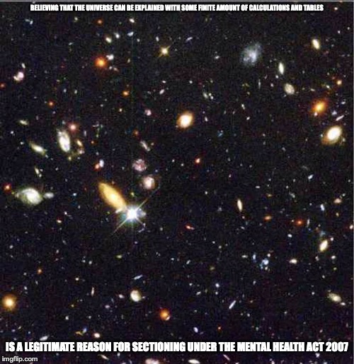 Universe | BELIEVING THAT THE UNIVERSE CAN BE EXPLAINED WITH SOME FINITE AMOUNT OF CALCULATIONS AND TABLES; IS A LEGITIMATE REASON FOR SECTIONING UNDER THE MENTAL HEALTH ACT 2007 | image tagged in universe,physics,memes,science | made w/ Imgflip meme maker