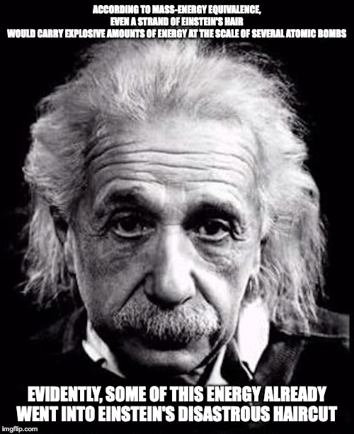 Einstein | ACCORDING TO MASS-ENERGY EQUIVALENCE, EVEN A STRAND OF EINSTEIN'S HAIR WOULD CARRY EXPLOSIVE AMOUNTS OF ENERGY AT THE SCALE OF SEVERAL ATOMIC BOMBS; EVIDENTLY, SOME OF THIS ENERGY ALREADY WENT INTO EINSTEIN'S DISASTROUS HAIRCUT | image tagged in albert einstein,memes,physics,science | made w/ Imgflip meme maker