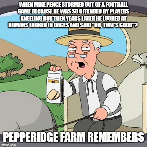 do you remember | WHEN MIKE PENCE STORMED OUT OF A FOOTBALL GAME BECAUSE HE WAS SO OFFENDED BY PLAYERS KNEELING BUT THEN YEARS LATER HE LOOKED AT HUMANS LOCKED IN CAGES AND SAID "OH, THAT'S GOOD"? PEPPERIDGE FARM REMEMBERS | image tagged in memes,pepperidge farm remembers,mike pence,concentration camp,conservative hypocrisy,conservative logic | made w/ Imgflip meme maker