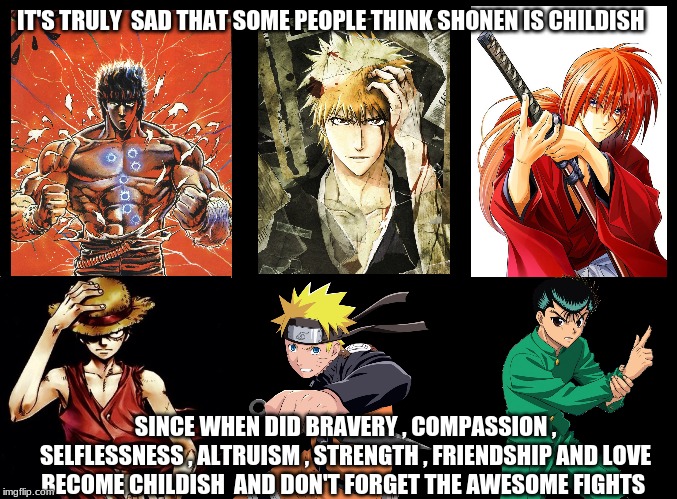 Shonen anime | IT'S TRULY  SAD THAT SOME PEOPLE THINK SHONEN IS CHILDISH; SINCE WHEN DID BRAVERY , COMPASSION , SELFLESSNESS , ALTRUISM , STRENGTH , FRIENDSHIP AND LOVE BECOME CHILDISH  AND DON'T FORGET THE AWESOME FIGHTS | image tagged in blank black,anime,fist of the north star,naruto,bleach,one piece | made w/ Imgflip meme maker