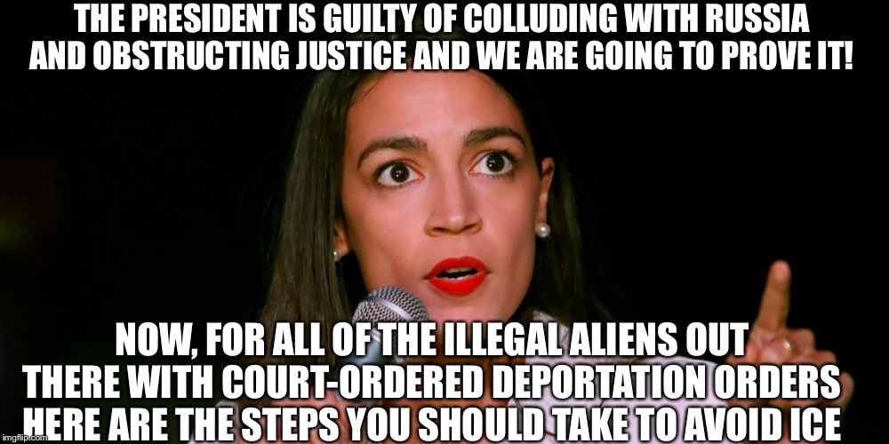 Alexandria Ocasio-Cortez | THE PRESIDENT IS GUILTY OF COLLUDING WITH RUSSIA AND OBSTRUCTING JUSTICE AND WE ARE GOING TO PROVE IT! NOW, FOR ALL OF THE ILLEGAL ALIENS OUT THERE WITH COURT-ORDERED DEPORTATION ORDERS HERE ARE THE STEPS YOU SHOULD TAKE TO AVOID ICE | image tagged in alexandria ocasio-cortez,crazy alexandria ocasio-cortez,liberal hypocrisy,stupid liberals,ice,illegal aliens | made w/ Imgflip meme maker