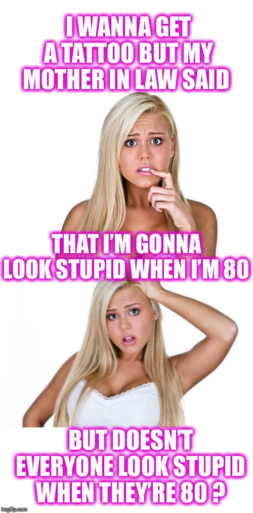 I say, “go for it!” | I WANNA GET A TATTOO BUT MY MOTHER IN LAW SAID; THAT I’M GONNA LOOK STUPID WHEN I’M 80; BUT DOESN’T EVERYONE LOOK STUPID WHEN THEY’RE 80 ? | image tagged in tattoos,mother in law problems | made w/ Imgflip meme maker