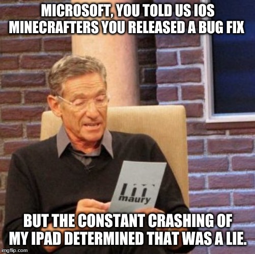 Maury Lie Detector | MICROSOFT, YOU TOLD US IOS MINECRAFTERS YOU RELEASED A BUG FIX; BUT THE CONSTANT CRASHING OF MY IPAD DETERMINED THAT WAS A LIE. | image tagged in memes,maury lie detector | made w/ Imgflip meme maker