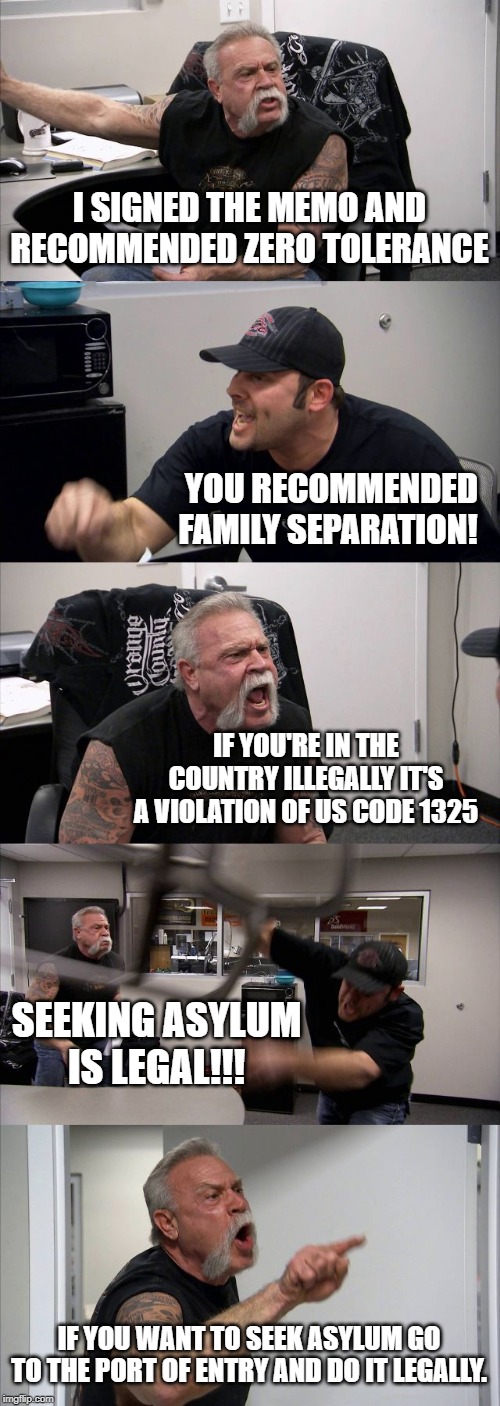 American Chopper Argument Meme | I SIGNED THE MEMO AND RECOMMENDED ZERO TOLERANCE; YOU RECOMMENDED FAMILY SEPARATION! IF YOU'RE IN THE COUNTRY ILLEGALLY IT'S A VIOLATION OF US CODE 1325; SEEKING ASYLUM IS LEGAL!!! IF YOU WANT TO SEEK ASYLUM GO TO THE PORT OF ENTRY AND DO IT LEGALLY. | image tagged in memes,american chopper argument | made w/ Imgflip meme maker