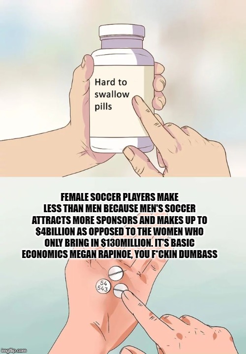 Hard To Swallow Pills Meme | FEMALE SOCCER PLAYERS MAKE LESS THAN MEN BECAUSE MEN'S SOCCER ATTRACTS MORE SPONSORS AND MAKES UP TO $4BILLION AS OPPOSED TO THE WOMEN WHO ONLY BRING IN $130MILLION. IT'S BASIC ECONOMICS MEGAN RAPINOE, YOU F*CKIN DUMBASS | image tagged in memes,hard to swallow pills | made w/ Imgflip meme maker