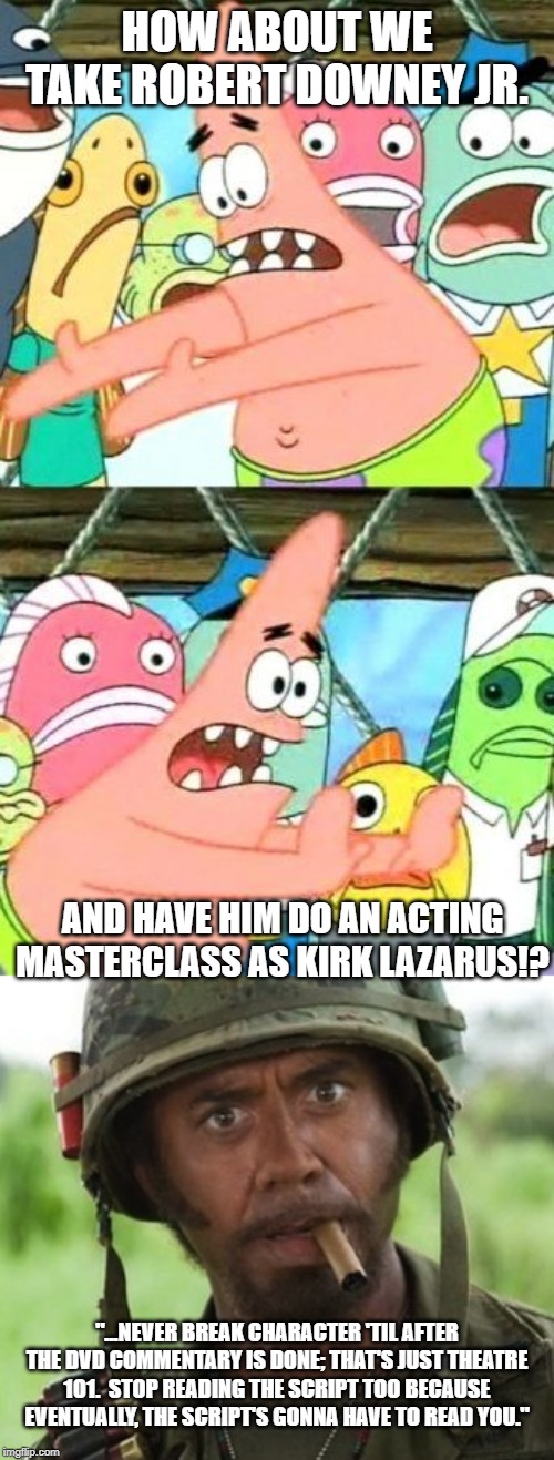 Kirk Lazarus Masterclass | HOW ABOUT WE TAKE ROBERT DOWNEY JR. AND HAVE HIM DO AN ACTING MASTERCLASS AS KIRK LAZARUS!? "...NEVER BREAK CHARACTER 'TIL AFTER THE DVD COMMENTARY IS DONE; THAT'S JUST THEATRE 101.  STOP READING THE SCRIPT TOO BECAUSE EVENTUALLY, THE SCRIPT'S GONNA HAVE TO READ YOU." | image tagged in memes,put it somewhere else patrick,kirk lazarus,tropic thunder,robert downey jr,acting | made w/ Imgflip meme maker