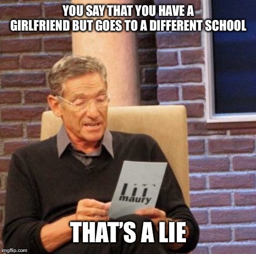 Maury Lie Detector | YOU SAY THAT YOU HAVE A GIRLFRIEND BUT GOES TO A DIFFERENT SCHOOL; THAT’S A LIE | image tagged in memes,maury lie detector | made w/ Imgflip meme maker