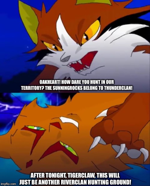 SSS Warrior Cats Meme | OAKHEART! HOW DARE YOU HUNT IN OUR TERRITORY? THE SUNNINGROCKS BELONG TO THUNDERCLAN! AFTER TONIGHT, TIGERCLAW, THIS WILL JUST BE ANOTHER RIVERCLAN HUNTING GROUND! | image tagged in sss warrior cats,oakheart,warrior cats,tigerclaw,sunningrocks | made w/ Imgflip meme maker