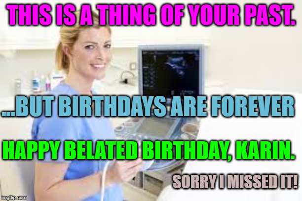 Ultrasound Technician | THIS IS A THING OF YOUR PAST. ...BUT BIRTHDAYS ARE FOREVER; HAPPY BELATED BIRTHDAY, KARIN. SORRY I MISSED IT! | image tagged in ultrasound technician | made w/ Imgflip meme maker