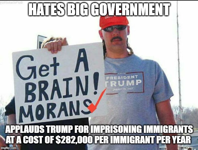Hates Government Wants More Government | HATES BIG GOVERNMENT; APPLAUDS TRUMP FOR IMPRISONING IMMIGRANTS AT A COST OF $282,000 PER IMMIGRANT PER YEAR | image tagged in trump supporter,anti-government,illegal immigration,immigrants,big government | made w/ Imgflip meme maker