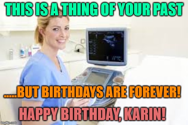 Ultrasound Technician | THIS IS A THING OF YOUR PAST; .....BUT BIRTHDAYS ARE FOREVER! HAPPY BIRTHDAY, KARIN! | image tagged in ultrasound technician | made w/ Imgflip meme maker
