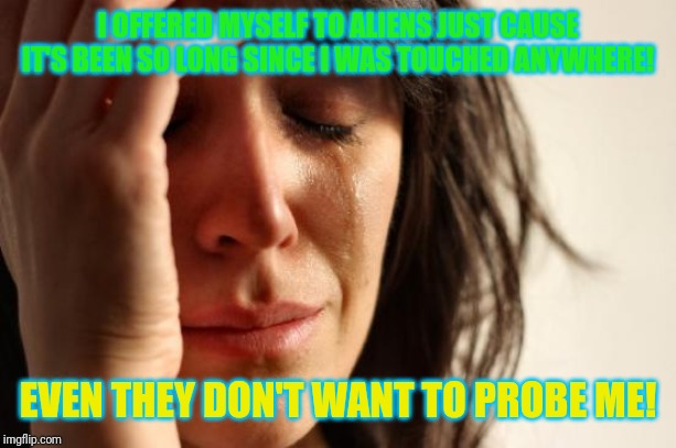Probe me! | I OFFERED MYSELF TO ALIENS JUST CAUSE IT'S BEEN SO LONG SINCE I WAS TOUCHED ANYWHERE! EVEN THEY DON'T WANT TO PROBE ME! | image tagged in memes,first world problems,ancient aliens,aliens | made w/ Imgflip meme maker
