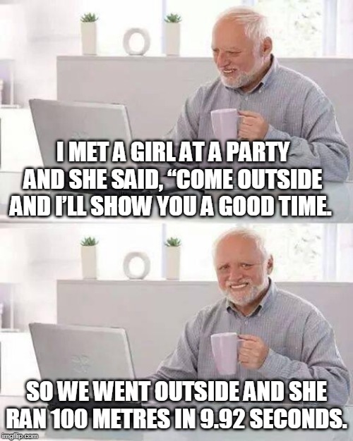 Hide the Pain Harold | I MET A GIRL AT A PARTY AND SHE SAID, “COME OUTSIDE AND I’LL SHOW YOU A GOOD TIME. SO WE WENT OUTSIDE AND SHE RAN 100 METRES IN 9.92 SECONDS. | image tagged in memes,hide the pain harold | made w/ Imgflip meme maker