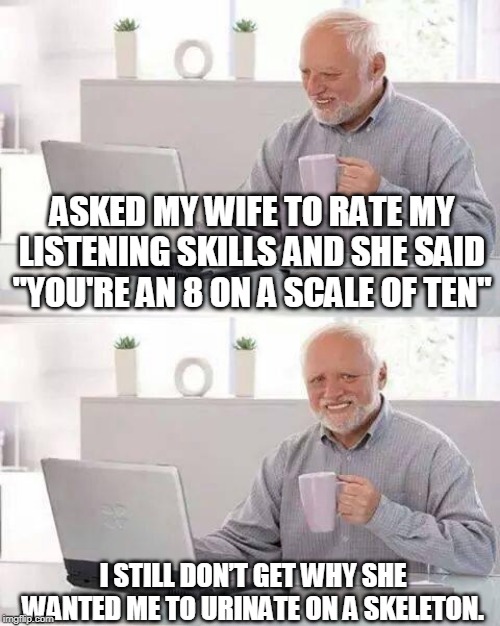 Hide the Pain Harold | ASKED MY WIFE TO RATE MY LISTENING SKILLS AND SHE SAID "YOU'RE AN 8 ON A SCALE OF TEN"; I STILL DON’T GET WHY SHE WANTED ME TO URINATE ON A SKELETON. | image tagged in memes,hide the pain harold | made w/ Imgflip meme maker