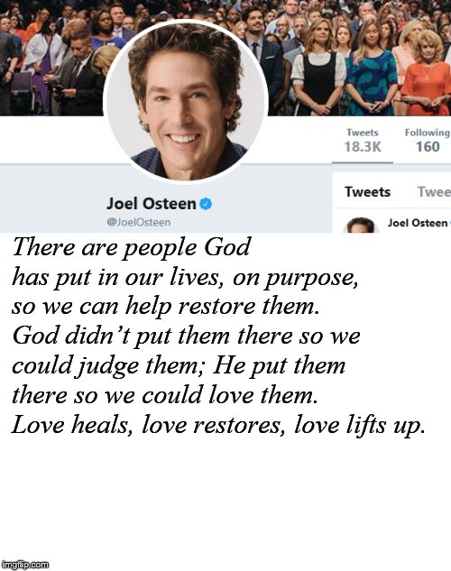 There are people God has put in our lives, on purpose, so we can help restore them. God didn’t put them there so we could judge them; He put them there so we could love them. Love heals, love restores, love lifts up. | image tagged in blank white template,joel osteen | made w/ Imgflip meme maker
