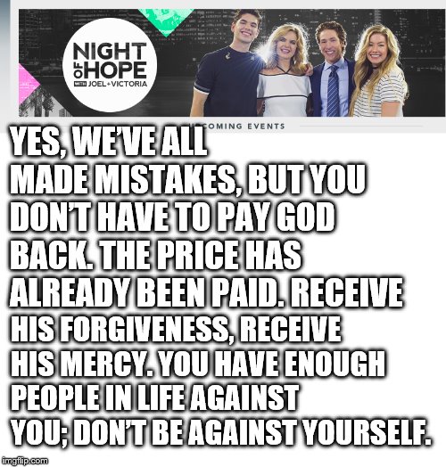 YES, WE’VE ALL MADE MISTAKES, BUT YOU DON’T HAVE TO PAY GOD BACK. THE PRICE HAS ALREADY BEEN PAID. RECEIVE; HIS FORGIVENESS, RECEIVE HIS MERCY. YOU HAVE ENOUGH PEOPLE IN LIFE AGAINST YOU; DON’T BE AGAINST YOURSELF. | image tagged in blank white template | made w/ Imgflip meme maker