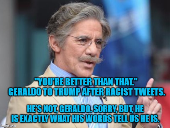 First World Skeptical Geraldo | "YOU'RE BETTER THAN THAT."  GERALDO TO TRUMP AFTER RACIST TWEETS. HE'S NOT, GERALDO. SORRY, BUT, HE IS EXACTLY WHAT HIS WORDS TELL US HE IS. | image tagged in first world skeptical geraldo | made w/ Imgflip meme maker