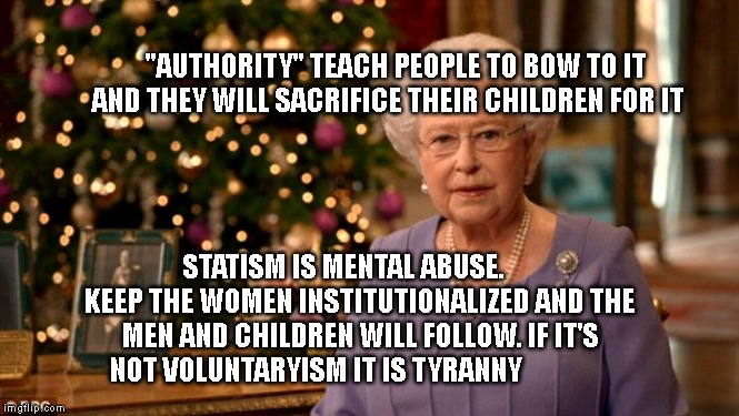 Queen Christmas speech meme | "AUTHORITY" TEACH PEOPLE TO BOW TO IT AND THEY WILL SACRIFICE THEIR CHILDREN FOR IT; STATISM IS MENTAL ABUSE.       KEEP THE WOMEN INSTITUTIONALIZED AND THE MEN AND CHILDREN WILL FOLLOW. IF IT'S NOT VOLUNTARYISM IT IS TYRANNY | image tagged in queen christmas speech meme | made w/ Imgflip meme maker