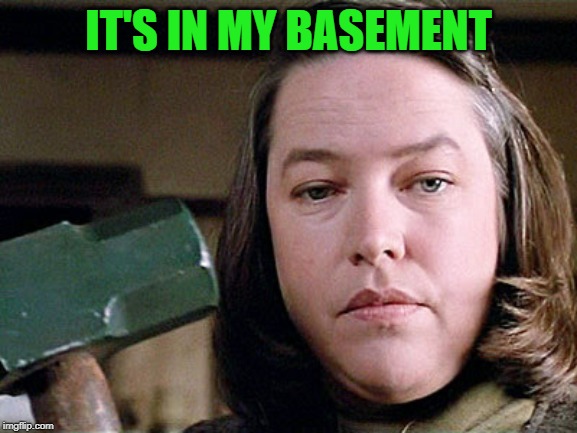 misery | IT'S IN MY BASEMENT | image tagged in misery | made w/ Imgflip meme maker