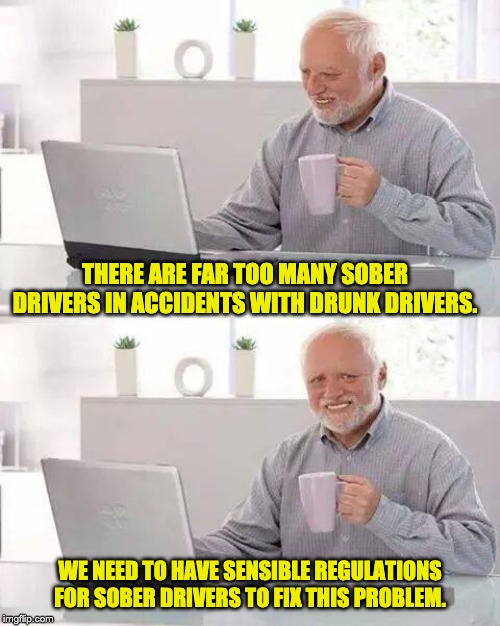 And this exactly the same for gun control lunacy. | THERE ARE FAR TOO MANY SOBER DRIVERS IN ACCIDENTS WITH DRUNK DRIVERS. WE NEED TO HAVE SENSIBLE REGULATIONS FOR SOBER DRIVERS TO FIX THIS PROBLEM. | image tagged in memes,hide the pain harold | made w/ Imgflip meme maker