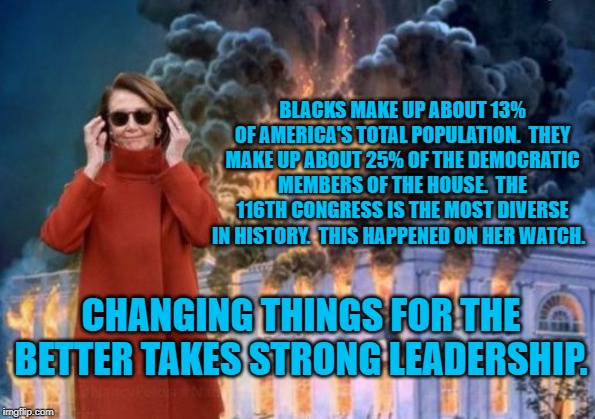 Nancy Pelosi | BLACKS MAKE UP ABOUT 13% OF AMERICA'S TOTAL POPULATION.  THEY MAKE UP ABOUT 25% OF THE DEMOCRATIC MEMBERS OF THE HOUSE.  THE 116TH CONGRESS IS THE MOST DIVERSE IN HISTORY.  THIS HAPPENED ON HER WATCH. CHANGING THINGS FOR THE BETTER TAKES STRONG LEADERSHIP. | image tagged in nancy pelosi | made w/ Imgflip meme maker