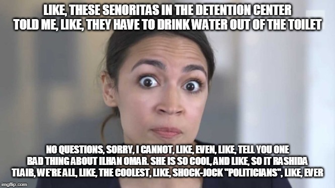 Crazy Alexandria Ocasio-Cortez | LIKE, THESE SENORITAS IN THE DETENTION CENTER TOLD ME, LIKE, THEY HAVE TO DRINK WATER OUT OF THE TOILET NO QUESTIONS, SORRY, I CANNOT, LIKE, | image tagged in crazy alexandria ocasio-cortez | made w/ Imgflip meme maker