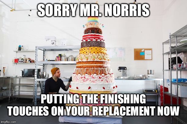 SORRY MR. NORRIS PUTTING THE FINISHING TOUCHES ON YOUR REPLACEMENT NOW | made w/ Imgflip meme maker